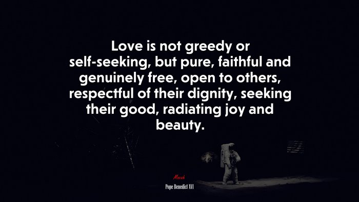 Love is not greedy or self-seeking, but pure, faithful and genuinely free, open to others, respectful of their dignity, seeking their good, radiating joy and beauty. | Pope Benedict XVI quote