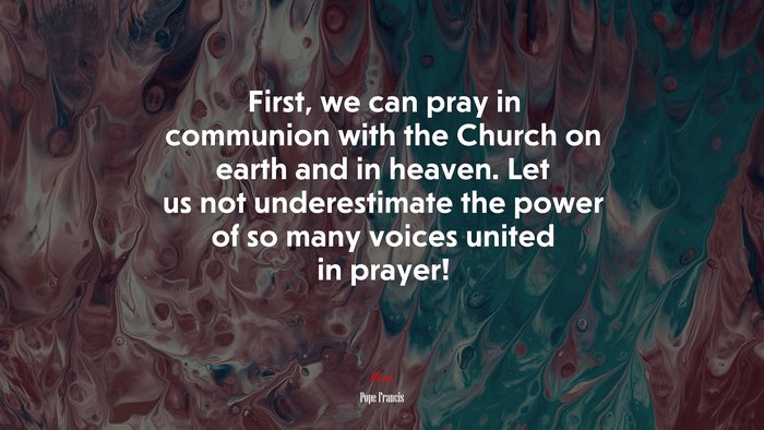 First, we can pray in communion with the Church on earth and in heaven. Let us not underestimate the power of so many voices united in prayer! | Pope Francis quote