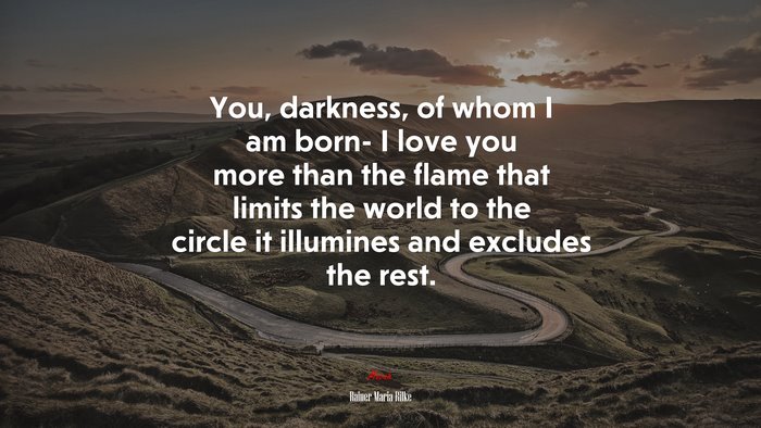 You, darkness, of whom I am born- I love you more than the flame that limits the world to the circle it illumines and excludes the rest. | Rainer Maria Rilke quote