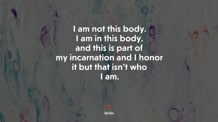 I am not this body. I am in this body, and this is part of my incarnation and I honor it but that isn’t who I am. | Ram Dass quote