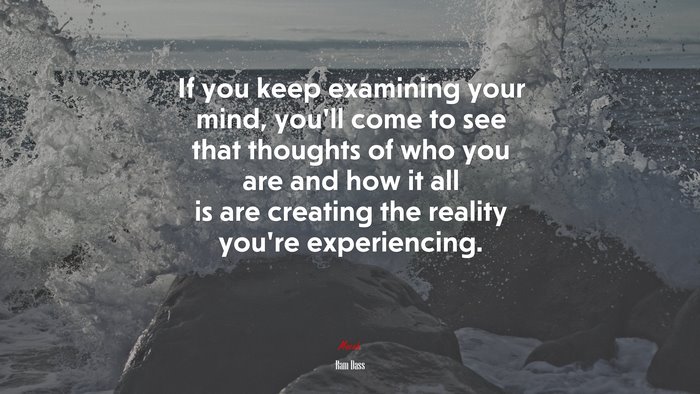 If you keep examining your mind, you’ll come to see that thoughts of who you are and how it all is are creating the reality you’re experiencing. | Ram Dass quote