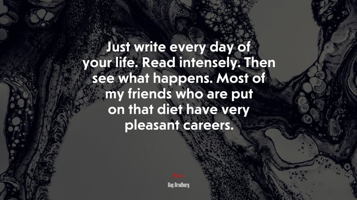 Just write every day of your life. Read intensely. Then see what happens. Most of my friends who are put on that diet have very pleasant careers. | Ray Bradbury quote