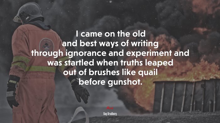 I came on the old and best ways of writing through ignorance and experiment and was startled when truths leaped out of brushes like quail before gunshot. | Ray Bradbury quote