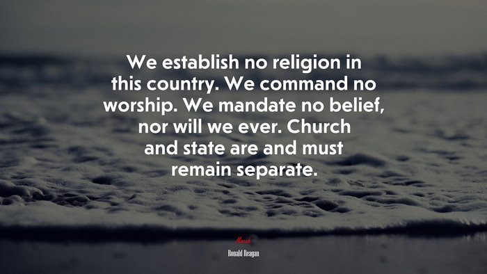 We establish no religion in this country. We command no worship. We mandate no belief, nor will we ever. Church and state are and must remain separate. | Ronald Reagan quote