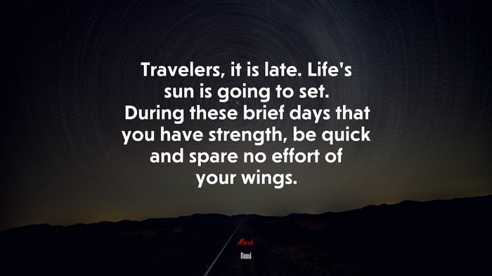 Travelers, it is late. Life’s sun is going to set. During these brief days that you have strength, be quick and spare no effort of your wings. | Rumi quote