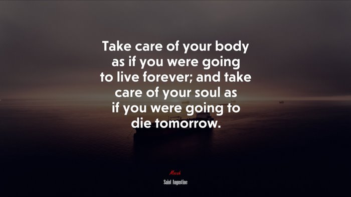 Take care of your body as if you were going to live forever; and take care of your soul as if you were going to die tomorrow. | Saint Augustine quote