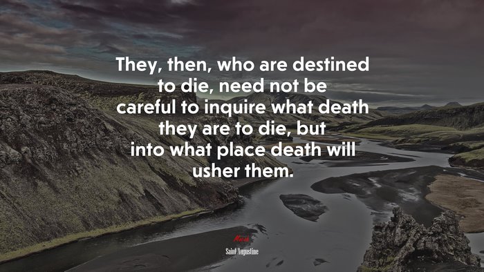 They, then, who are destined to die, need not be careful to inquire what death they are to die, but into what place death will usher them. | Saint Augustine quote