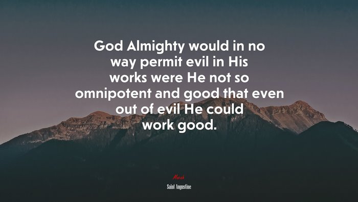 God Almighty would in no way permit evil in His works were He not so omnipotent and good that even out of evil He could work good. | Saint Augustine quote