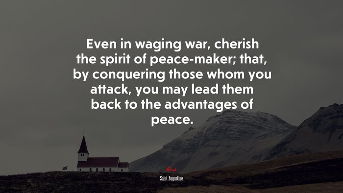 Even in waging war, cherish the spirit of peace-maker; that, by conquering those whom you attack, you may lead them back to the advantages of peace. | Saint Augustine quote