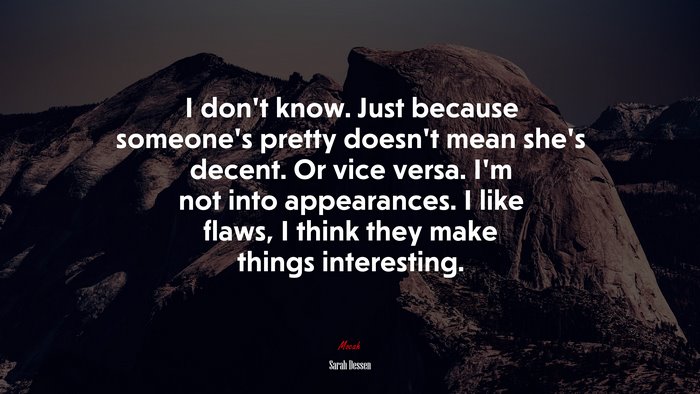 I don’t know. Just because someone’s pretty doesn’t mean she’s decent. Or vice versa. I’m not into appearances. I like flaws, I think they make things interesting. | Sarah Dessen quote