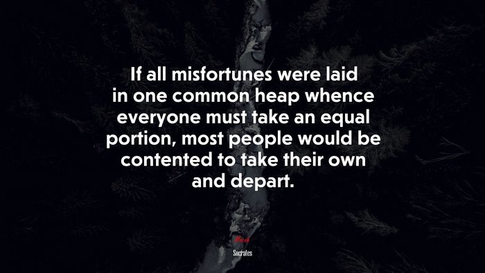 If all misfortunes were laid in one common heap whence everyone must take an equal portion, most people would be contented to take their own and depart. | Socrates quote