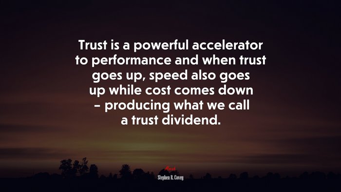 Trust is a powerful accelerator to performance and when trust goes up, speed also goes up while cost comes down – producing what we call a trust dividend. | Stephen R. Covey quote