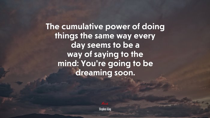 The cumulative power of doing things the same way every day seems to be a way of saying to the mind: You’re going to be dreaming soon. | Stephen King quote