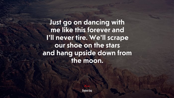 Just go on dancing with me like this forever and I’ll never tire. We’ll scrape our shoe on the stars and hang upside down from the moon. | Stephen King quote