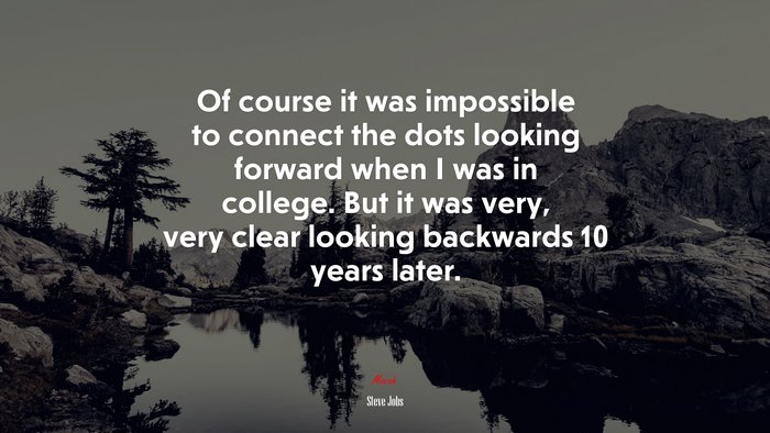Of course it was impossible to connect the dots looking forward when I was in college. But it was very, very clear looking backwards 10 years later. | Steve Jobs quote
