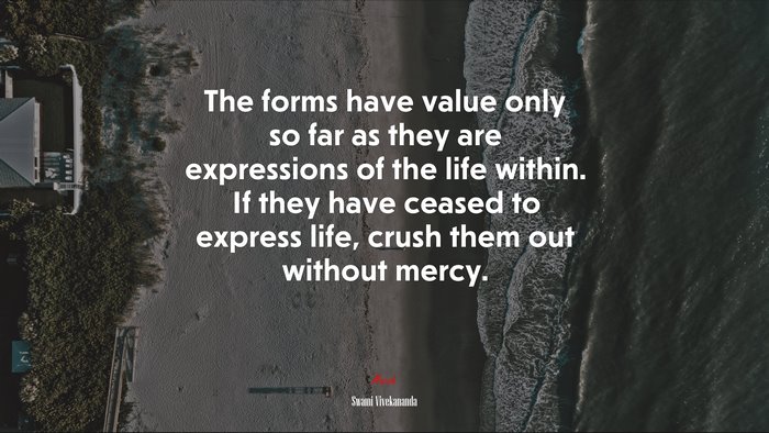 The forms have value only so far as they are expressions of the life within. If they have ceased to express life, crush them out without mercy. | Swami Vivekananda quote