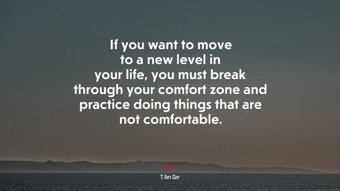 If you want to move to a new level in your life, you must break through your comfort zone and practice doing things that are not comfortable. | T. Harv Eker quote