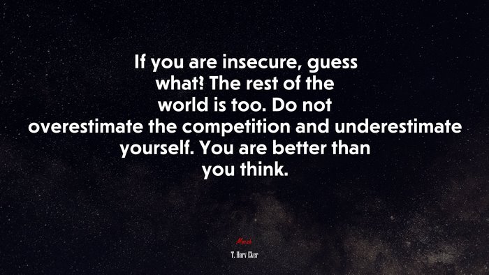 If you are insecure, guess what? The rest of the world is too. Do not overestimate the competition and underestimate yourself. You are better than you think. | T. Harv Eker quote