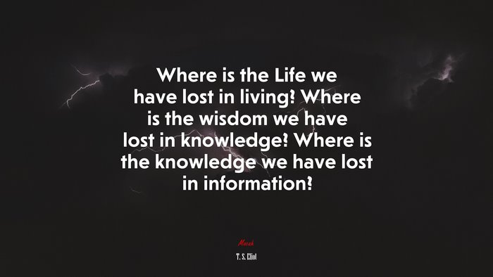 Where is the Life we have lost in living? Where is the wisdom we have lost in knowledge? Where is the knowledge we have lost in information? | T. S. Eliot quote