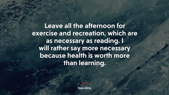 Leave all the afternoon for exercise and recreation, which are as necessary as reading. I will rather say more necessary because health is worth more than learning. | Thomas Jefferson quote