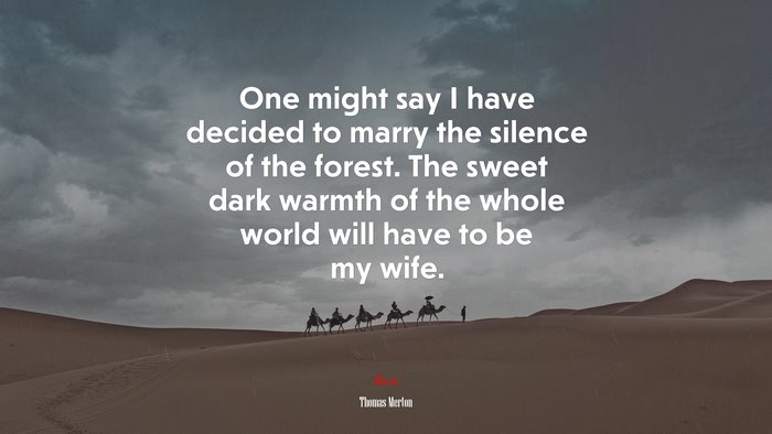 One might say I have decided to marry the silence of the forest. The sweet dark warmth of the whole world will have to be my wife. | Thomas Merton quote