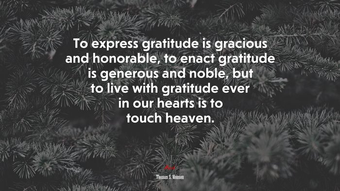 To express gratitude is gracious and honorable, to enact gratitude is generous and noble, but to live with gratitude ever in our hearts is to touch heaven. | Thomas S. Monson quote