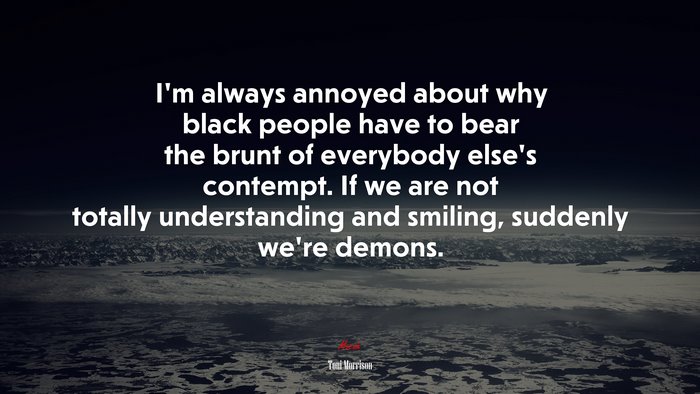 I’m always annoyed about why black people have to bear the brunt of everybody else’s contempt. If we are not totally understanding and smiling, suddenly we’re demons. | Toni Morrison quote
