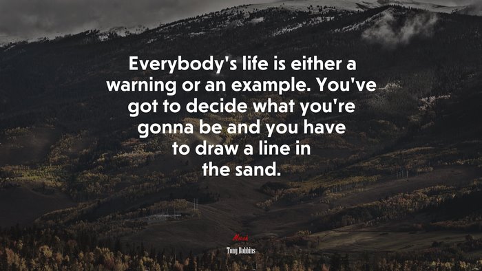 Everybody’s life is either a warning or an example. You’ve got to decide what you’re gonna be and you have to draw a line in the sand. | Tony Robbins quote