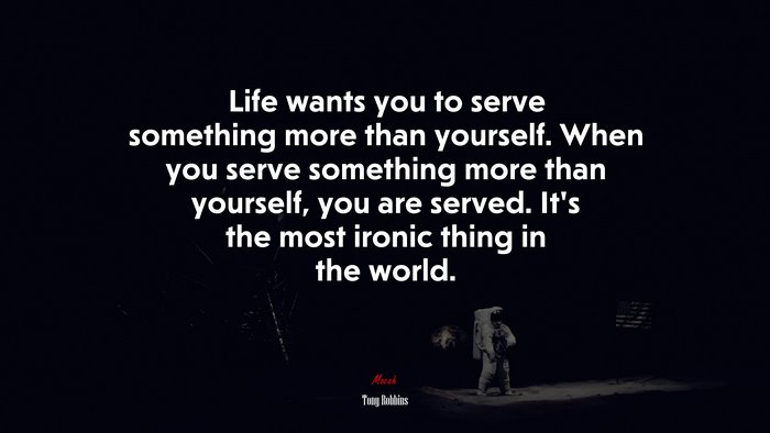 Life wants you to serve something more than yourself. When you serve something more than yourself, you are served. It’s the most ironic thing in the world. | Tony Robbins quote