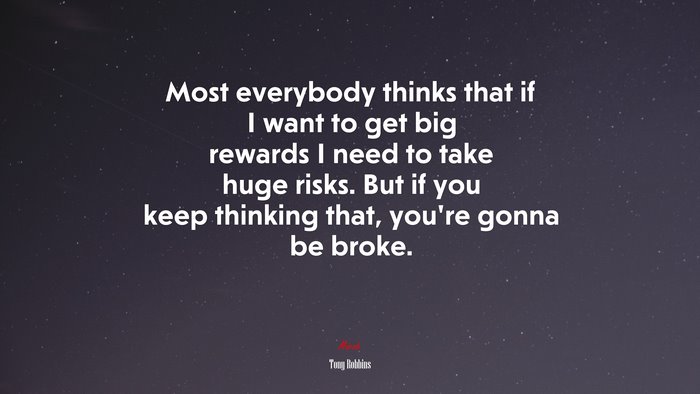 Most everybody thinks that if I want to get big rewards I need to take huge risks. But if you keep thinking that, you’re gonna be broke. | Tony Robbins quote