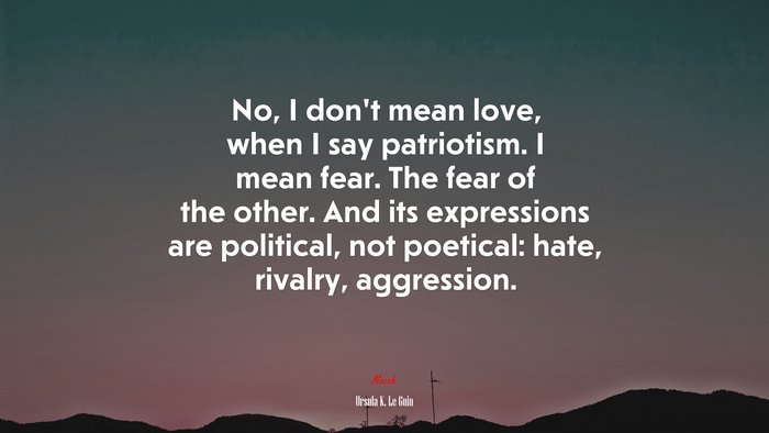 No, I don’t mean love, when I say patriotism. I mean fear. The fear of the other. And its expressions are political, not poetical: hate, rivalry, aggression. | Ursula K. Le Guin quote