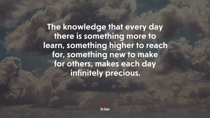 The knowledge that every day there is something more to learn, something higher to reach for, something new to make for others, makes each day infinitely precious. | Uta Hagen quote