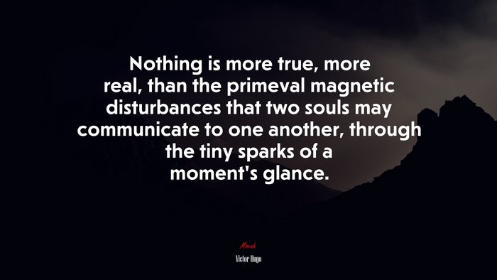 Nothing is more true, more real, than the primeval magnetic disturbances that two souls may communicate to one another, through the tiny sparks of a moment’s glance. | Victor Hugo quote