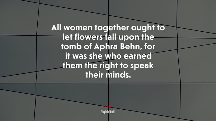 All women together ought to let flowers fall upon the tomb of Aphra Behn, for it was she who earned them the right to speak their minds. | Virginia Woolf quote