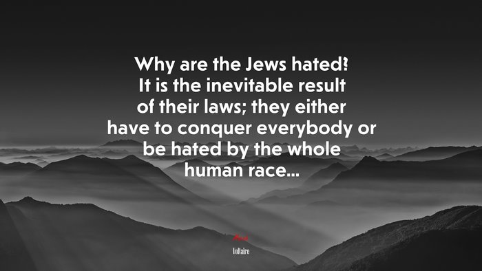 Why are the Jews hated? It is the inevitable result of their laws; they either have to conquer everybody or be hated by the whole human race... | Voltaire quote