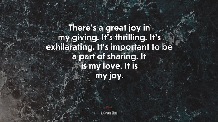 There’s a great joy in my giving. It’s thrilling. It’s exhilarating. It’s important to be a part of sharing. It is my love. It is my joy. | W. Clement Stone quote