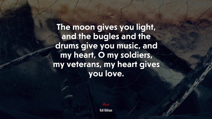The moon gives you light, and the bugles and the drums give you music, and my heart, O my soldiers, my veterans, my heart gives you love. | Walt Whitman quote