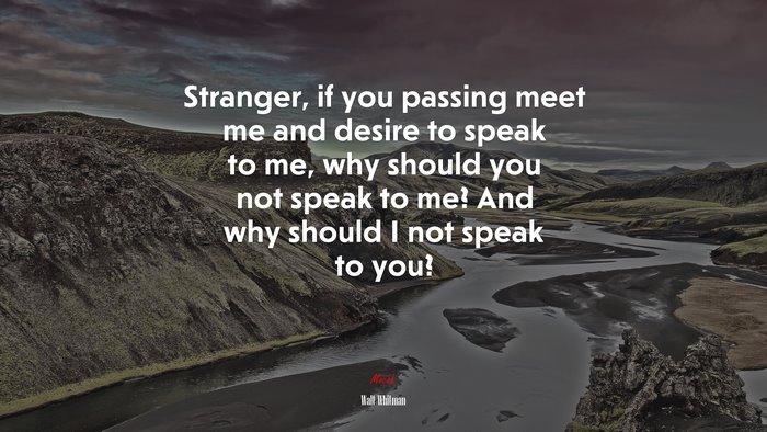 Stranger, if you passing meet me and desire to speak to me, why should you not speak to me? And why should I not speak to you? | Walt Whitman quote