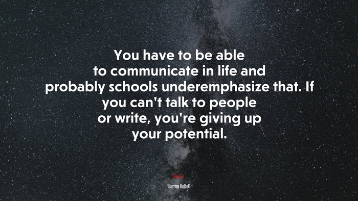 You have to be able to communicate in life and probably schools underemphasize that. If you can’t talk to people or write, you’re giving up your potential. | Warren Buffett quote
