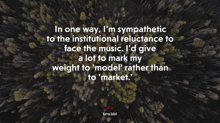 In one way, I’m sympathetic to the institutional reluctance to face the music. I’d give a lot to mark my weight to ‘model’ rather than to ‘market.’ | Warren Buffett quote