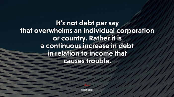 It’s not debt per say that overwhelms an individual corporation or country. Rather it is a continuous increase in debt in relation to income that causes trouble. | Warren Buffett quote