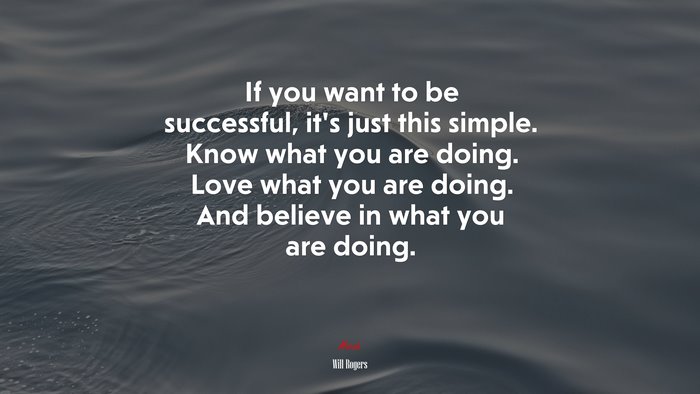 If you want to be successful, it’s just this simple. Know what you are doing. Love what you are doing. And believe in what you are doing. | Will Rogers quote