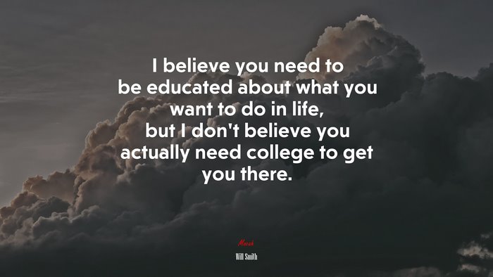 I believe you need to be educated about what you want to do in life, but I don’t believe you actually need college to get you there. | Will Smith quote