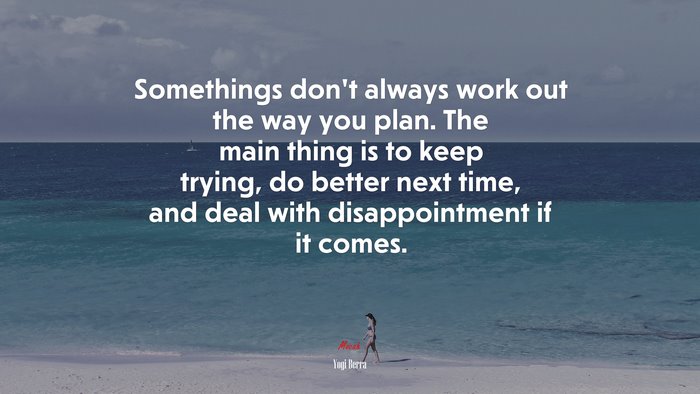 Somethings don’t always work out the way you plan. The main thing is to keep trying, do better next time, and deal with disappointment if it comes. | Yogi Berra quote