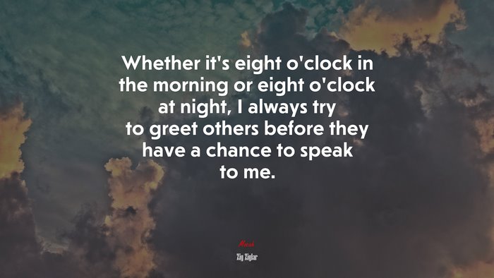 Whether it’s eight o’clock in the morning or eight o’clock at night, I always try to greet others before they have a chance to speak to me. | Zig Ziglar quote