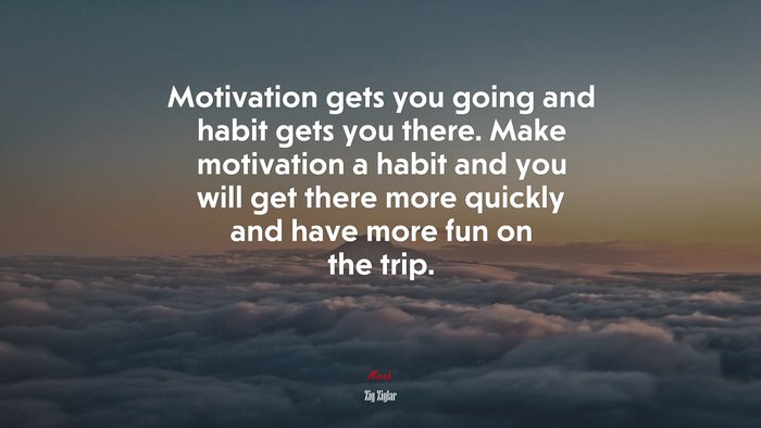Motivation gets you going and habit gets you there. Make motivation a habit and you will get there more quickly and have more fun on the trip. | Zig Ziglar quote