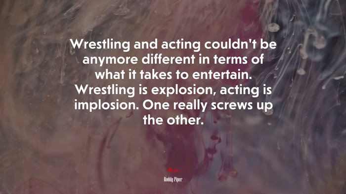 Wrestling and acting couldn’t be anymore different in terms of what it takes to entertain. Wrestling is explosion, acting is implosion. One really screws up the other. | Roddy Piper quote