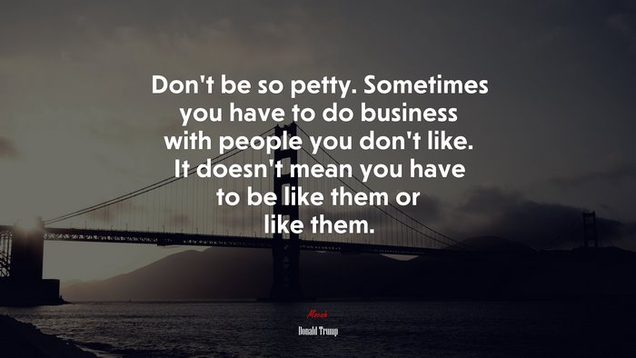 Don’t be so petty. Sometimes you have to do business with people you don’t like. It doesn’t mean you have to be like them or like them. | Donald Trump quote