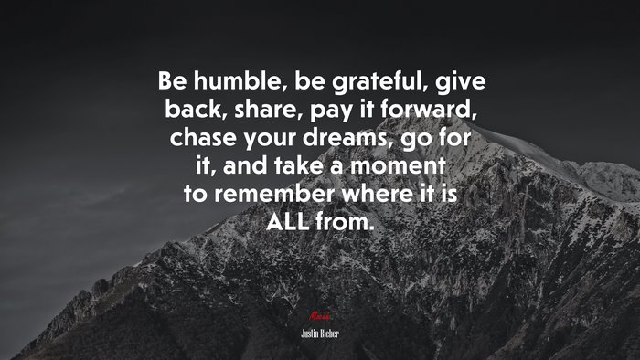 Be humble, be grateful, give back, share, pay it forward, chase your dreams, go for it, and take a moment to remember where it is ALL from. | Justin Bieber quote