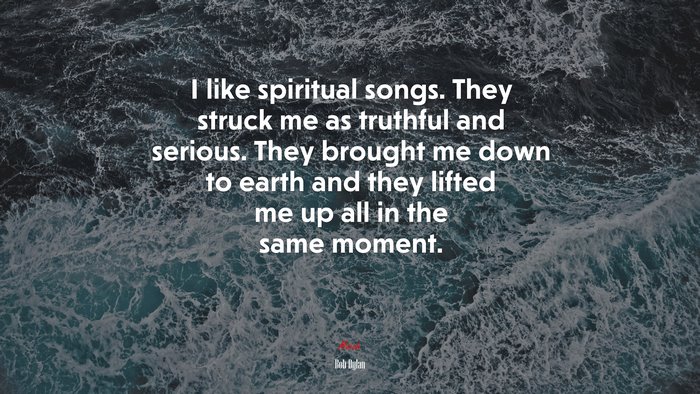 I like spiritual songs. They struck me as truthful and serious. They brought me down to earth and they lifted me up all in the same moment. | Bob Dylan quote